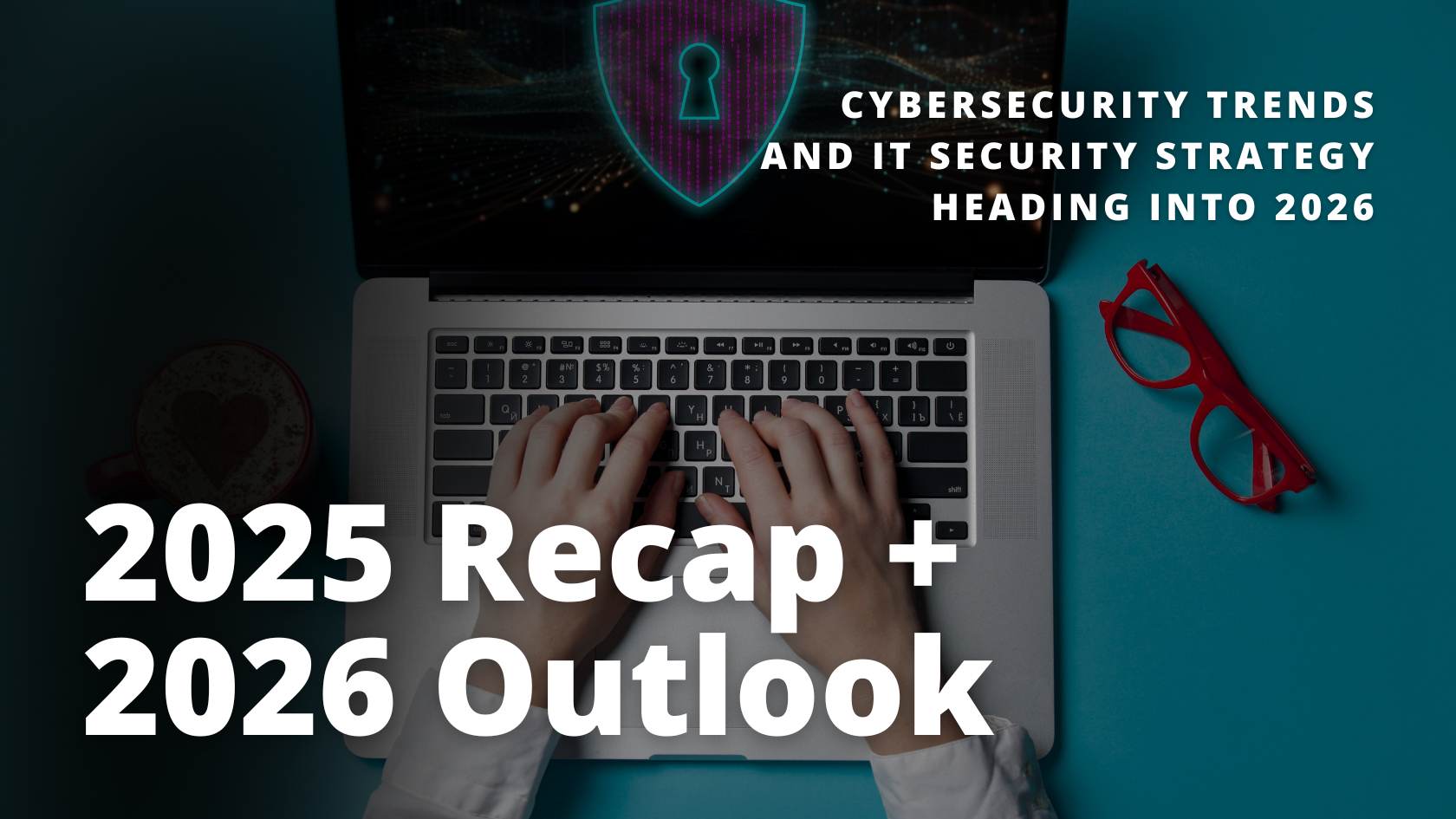 Laptop viewed from above with hands typing on a keyboard, a digital shield and lock icon on the screen, and text reading “2025 Recap + 2026 Outlook” and “Cybersecurity Trends and IT Security Strategy Heading Into 2026,” representing cybersecurity planning and risk management.